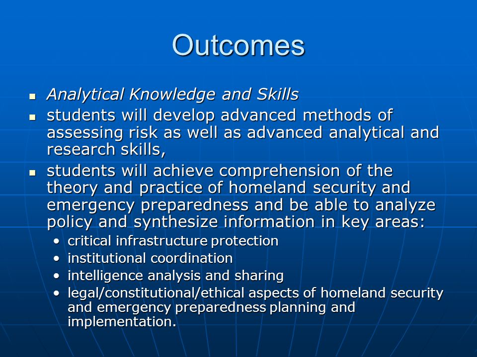 Outcomes Analytical Knowledge and Skills Analytical Knowledge and Skills students will develop advanced methods of assessing risk as well as advanced analytical and research skills, students will develop advanced methods of assessing risk as well as advanced analytical and research skills, students will achieve comprehension of the theory and practice of homeland security and emergency preparedness and be able to analyze policy and synthesize information in key areas: students will achieve comprehension of the theory and practice of homeland security and emergency preparedness and be able to analyze policy and synthesize information in key areas: critical infrastructure protectioncritical infrastructure protection institutional coordinationinstitutional coordination intelligence analysis and sharingintelligence analysis and sharing legal/constitutional/ethical aspects of homeland security and emergency preparedness planning and implementation.legal/constitutional/ethical aspects of homeland security and emergency preparedness planning and implementation.