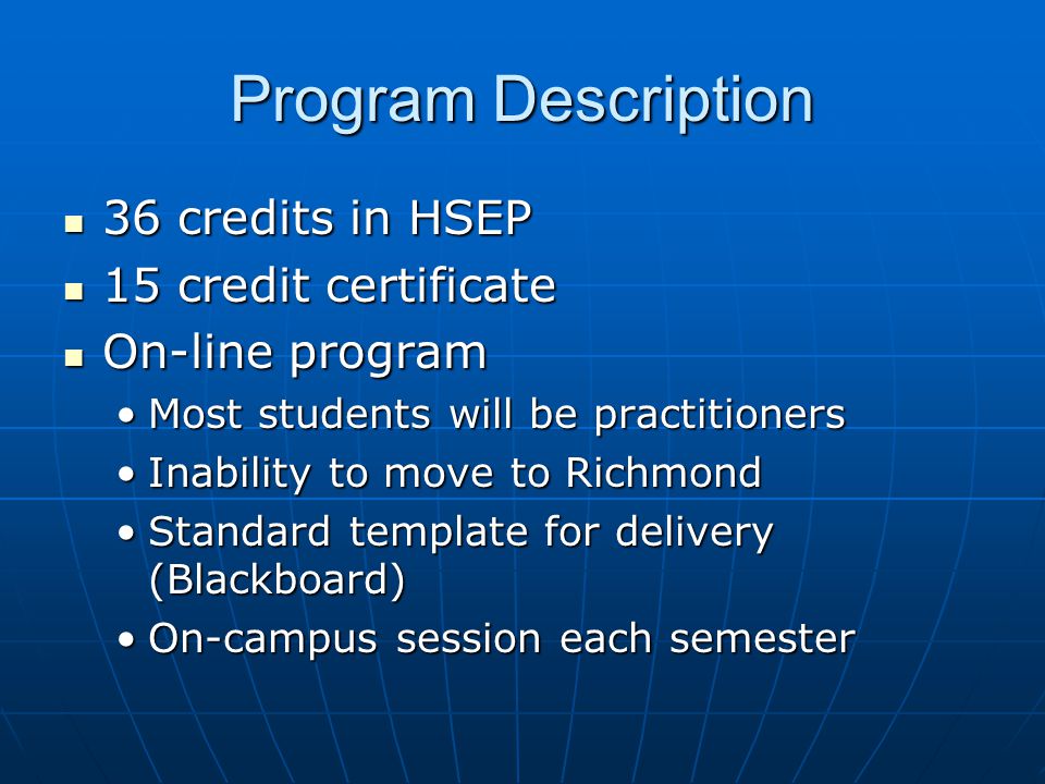 Program Description 36 credits in HSEP 36 credits in HSEP 15 credit certificate 15 credit certificate On-line program On-line program Most students will be practitionersMost students will be practitioners Inability to move to RichmondInability to move to Richmond Standard template for delivery (Blackboard)Standard template for delivery (Blackboard) On-campus session each semesterOn-campus session each semester