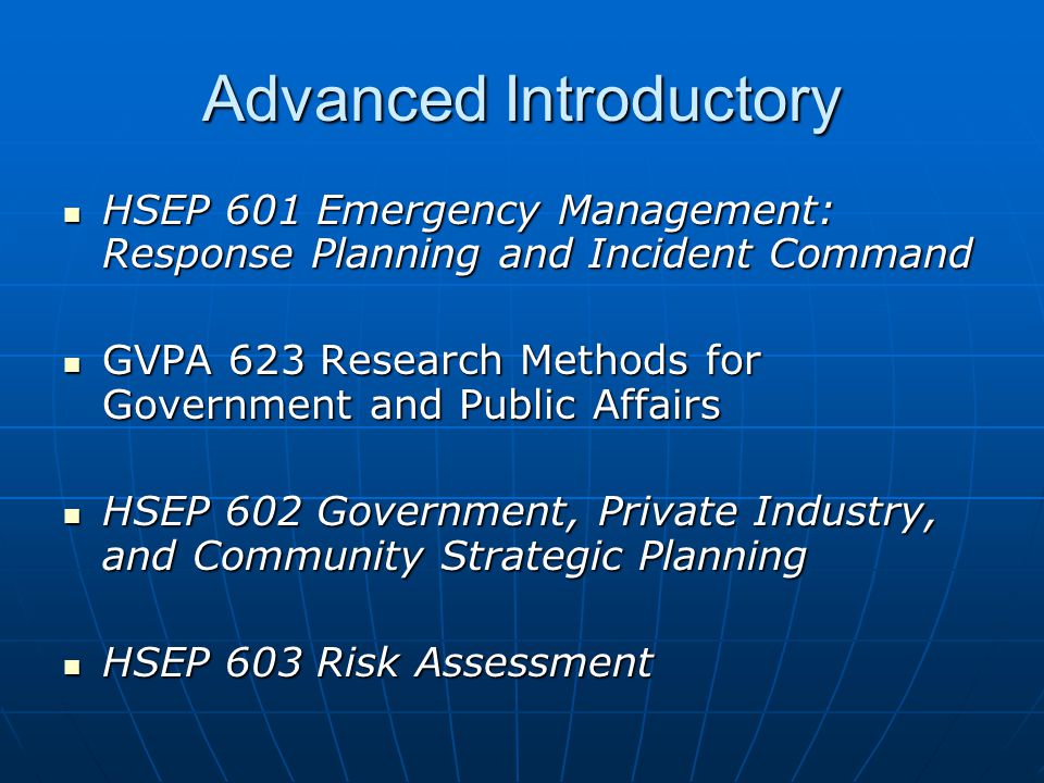 Advanced Introductory HSEP 601 Emergency Management: Response Planning and Incident Command HSEP 601 Emergency Management: Response Planning and Incident Command GVPA 623 Research Methods for Government and Public Affairs GVPA 623 Research Methods for Government and Public Affairs HSEP 602 Government, Private Industry, and Community Strategic Planning HSEP 602 Government, Private Industry, and Community Strategic Planning HSEP 603 Risk Assessment HSEP 603 Risk Assessment