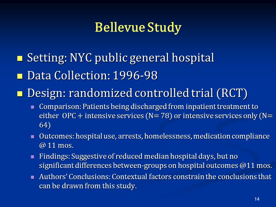 Bellevue Study Setting: NYC public general hospital Setting: NYC public general hospital Data Collection: Data Collection: Design: randomized controlled trial (RCT) Design: randomized controlled trial (RCT) Comparison: Patients being discharged from inpatient treatment to either OPC + intensive services (N= 78) or intensive services only (N= 64) Comparison: Patients being discharged from inpatient treatment to either OPC + intensive services (N= 78) or intensive services only (N= 64) Outcomes: hospital use, arrests, homelessness, medication 11 mos.