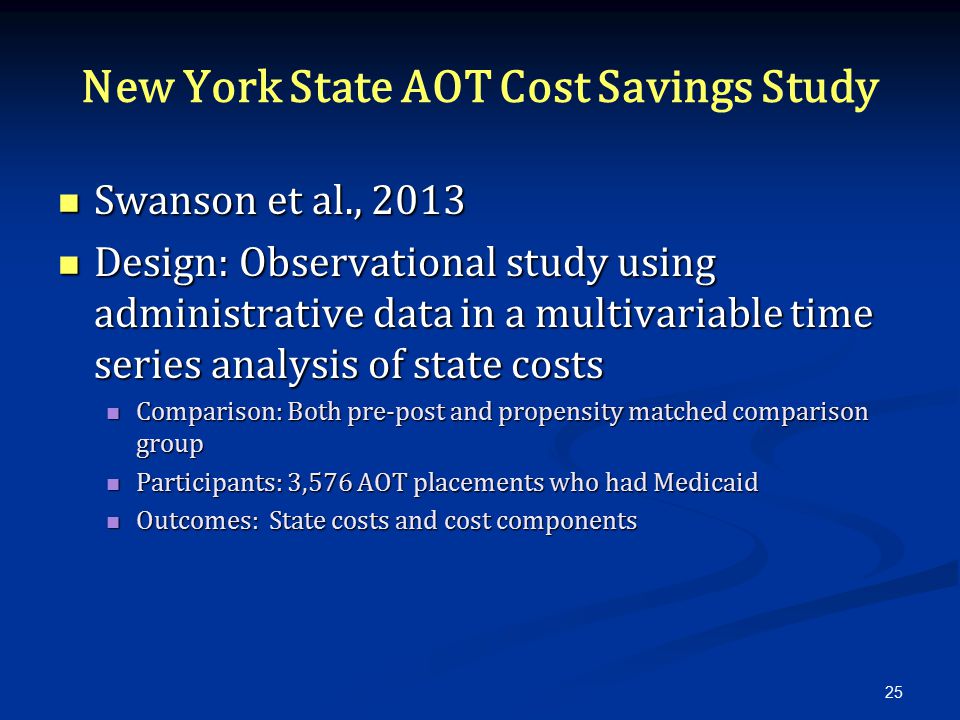 New York State AOT Cost Savings Study Swanson et al., 2013 Swanson et al., 2013 Design: Observational study using administrative data in a multivariable time series analysis of state costs Design: Observational study using administrative data in a multivariable time series analysis of state costs Comparison: Both pre-post and propensity matched comparison group Comparison: Both pre-post and propensity matched comparison group Participants: 3,576 AOT placements who had Medicaid Participants: 3,576 AOT placements who had Medicaid Outcomes: State costs and cost components Outcomes: State costs and cost components 25