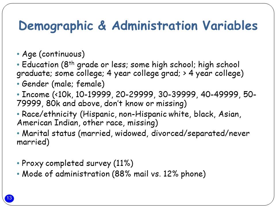 13 Demographic & Administration Variables Age (continuous) Education (8 th grade or less; some high school; high school graduate; some college; 4 year college grad; > 4 year college) Gender (male; female) Income (<10k, , , , , , 80k and above, don’t know or missing) Race/ethnicity (Hispanic, non-Hispanic white, black, Asian, American Indian, other race, missing) Marital status (married, widowed, divorced/separated/never married) Proxy completed survey (11%) Mode of administration (88% mail vs.
