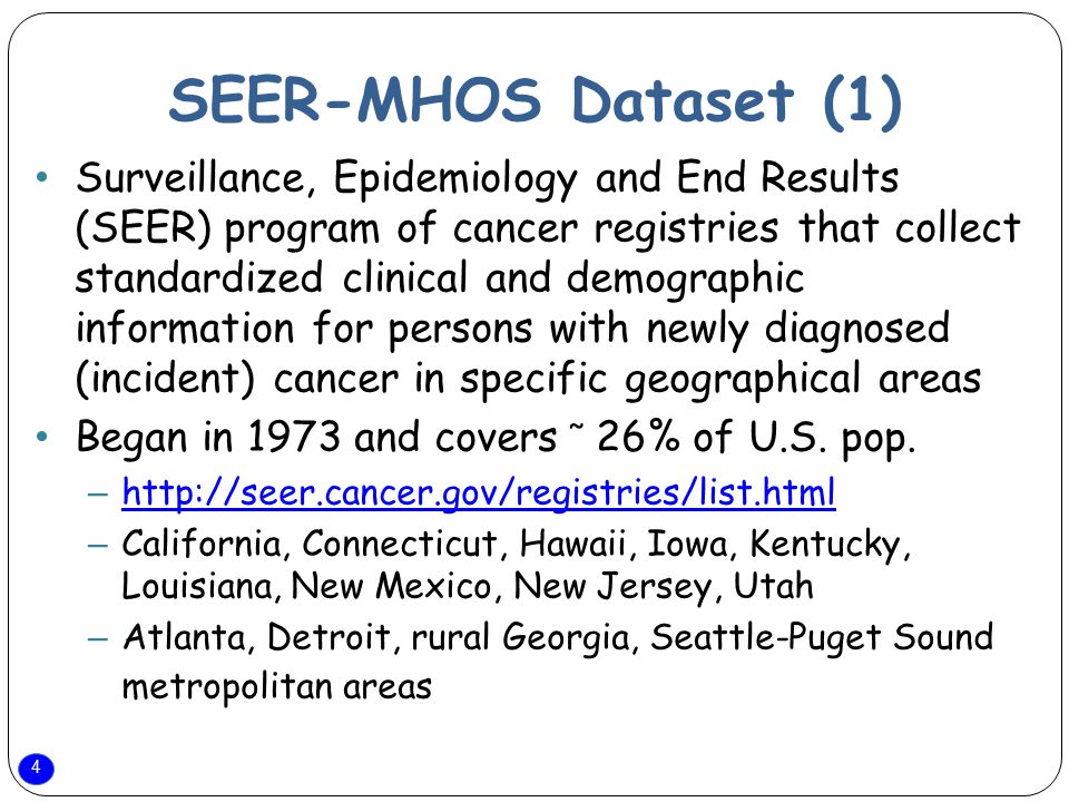 4 SEER-MHOS Dataset (1) Surveillance, Epidemiology and End Results (SEER) program of cancer registries that collect standardized clinical and demographic information for persons with newly diagnosed (incident) cancer in specific geographical areas Began in 1973 and covers ̃ 26% of U.S.