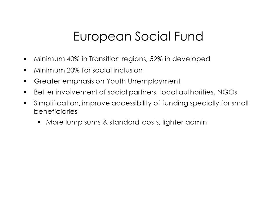 European Social Fund  Minimum 40% in Transition regions, 52% in developed  Minimum 20% for social inclusion  Greater emphasis on Youth Unemployment  Better involvement of social partners, local authorities, NGOs  Simplification, improve accessibility of funding specially for small beneficiaries  More lump sums & standard costs, lighter admin  Minimum 40% in Transition regions, 52% in developed  Minimum 20% for social inclusion  Greater emphasis on Youth Unemployment  Better involvement of social partners, local authorities, NGOs  Simplification, improve accessibility of funding specially for small beneficiaries  More lump sums & standard costs, lighter admin
