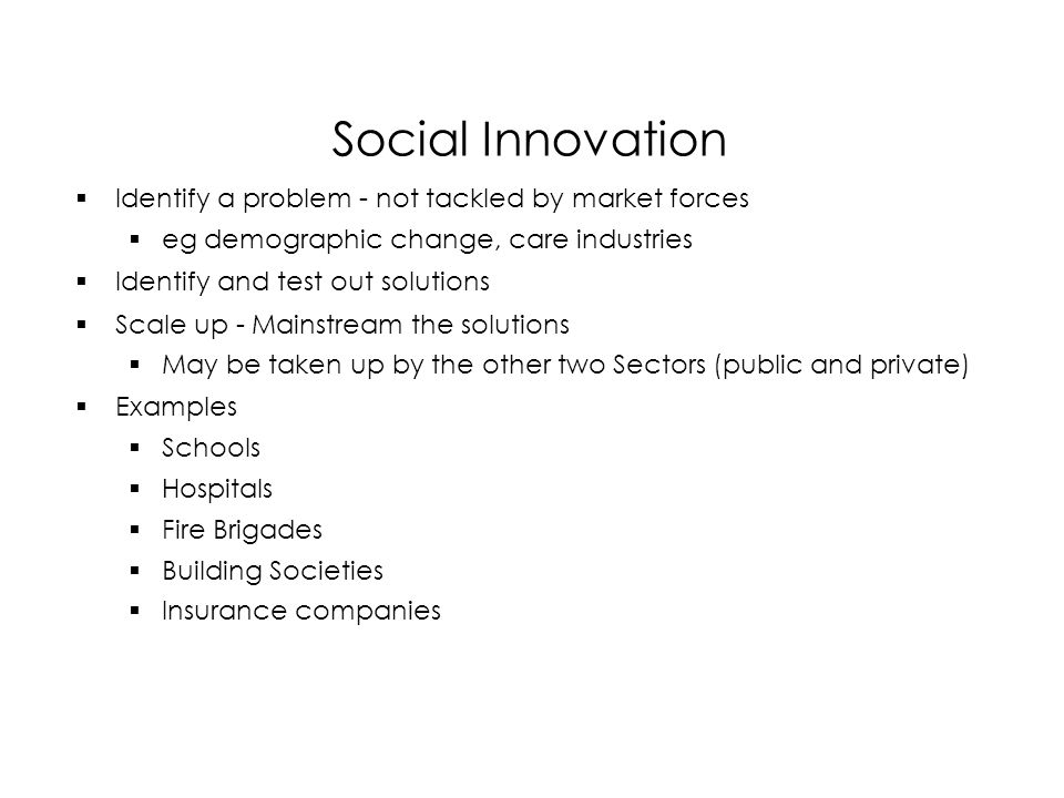Social Innovation  Identify a problem - not tackled by market forces  eg demographic change, care industries  Identify and test out solutions  Scale up - Mainstream the solutions  May be taken up by the other two Sectors (public and private)  Examples  Schools  Hospitals  Fire Brigades  Building Societies  Insurance companies  Identify a problem - not tackled by market forces  eg demographic change, care industries  Identify and test out solutions  Scale up - Mainstream the solutions  May be taken up by the other two Sectors (public and private)  Examples  Schools  Hospitals  Fire Brigades  Building Societies  Insurance companies