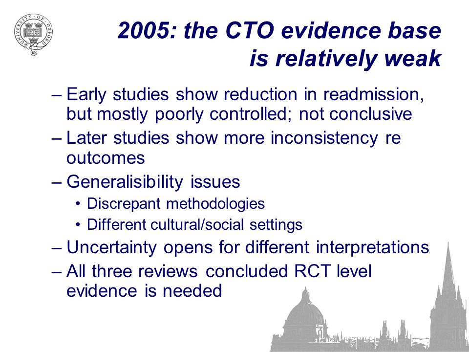 2005: the CTO evidence base is relatively weak –Early studies show reduction in readmission, but mostly poorly controlled; not conclusive –Later studies show more inconsistency re outcomes –Generalisibility issues Discrepant methodologies Different cultural/social settings –Uncertainty opens for different interpretations –All three reviews concluded RCT level evidence is needed
