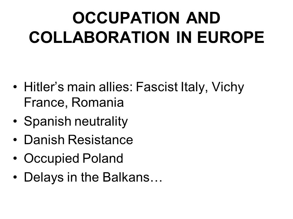 OCCUPATION AND COLLABORATION IN EUROPE Hitler’s main allies: Fascist Italy, Vichy France, Romania Spanish neutrality Danish Resistance Occupied Poland Delays in the Balkans…