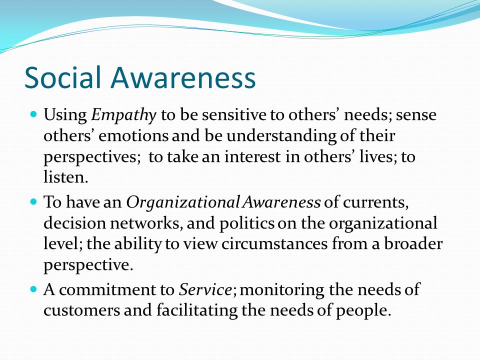 Social Awareness Using Empathy to be sensitive to others’ needs; sense others’ emotions and be understanding of their perspectives; to take an interest in others’ lives; to listen.