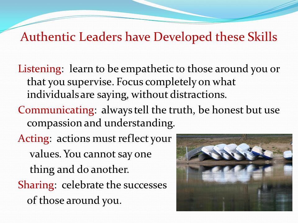 Authentic Leaders have Developed these Skills Listening: learn to be empathetic to those around you or that you supervise.