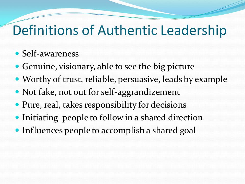 Definitions of Authentic Leadership Self-awareness Genuine, visionary, able to see the big picture Worthy of trust, reliable, persuasive, leads by example Not fake, not out for self-aggrandizement Pure, real, takes responsibility for decisions Initiating people to follow in a shared direction Influences people to accomplish a shared goal