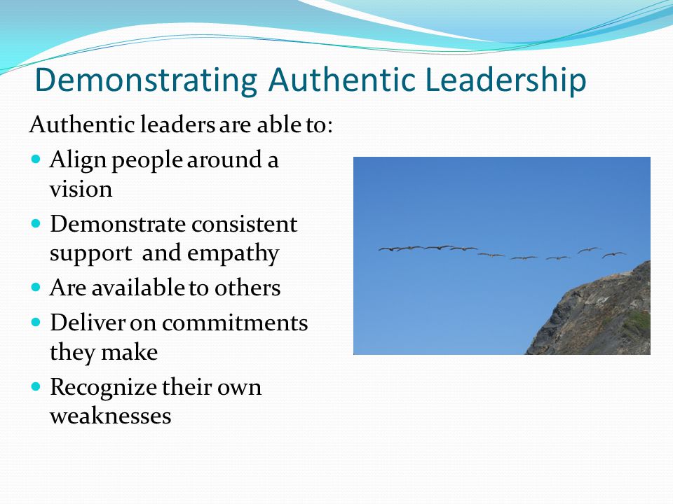 Demonstrating Authentic Leadership Authentic leaders are able to: Align people around a vision Demonstrate consistent support and empathy Are available to others Deliver on commitments they make Recognize their own weaknesses
