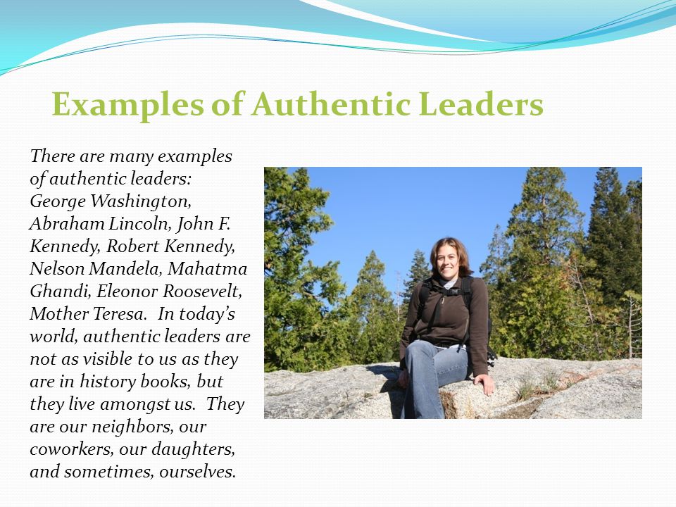 Examples of Authentic Leaders There are many examples of authentic leaders: George Washington, Abraham Lincoln, John F.