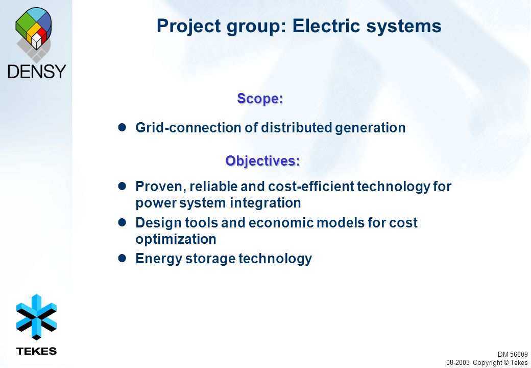 DM Copyright © Tekes Project group: Electric systems Grid-connection of distributed generation Proven, reliable and cost-efficient technology for power system integration Design tools and economic models for cost optimization Energy storage technology Scope: Objectives: