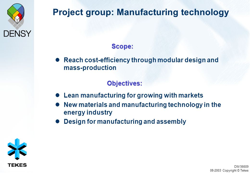 DM Copyright © Tekes Project group: Manufacturing technology Reach cost-efficiency through modular design and mass-production Lean manufacturing for growing with markets New materials and manufacturing technology in the energy industry Design for manufacturing and assembly Scope: Objectives: