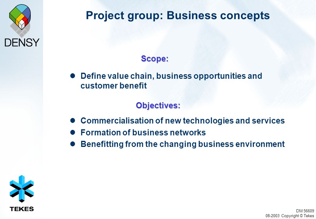 DM Copyright © Tekes Project group: Business concepts Define value chain, business opportunities and customer benefit Commercialisation of new technologies and services Formation of business networks Benefitting from the changing business environment Scope: Objectives: