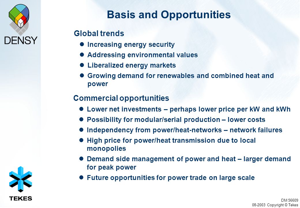 DM Copyright © Tekes Basis and Opportunities Global trends Increasing energy security Addressing environmental values Liberalized energy markets Growing demand for renewables and combined heat and power Commercial opportunities Lower net investments – perhaps lower price per kW and kWh Possibility for modular/serial production – lower costs Independency from power/heat-networks – network failures High price for power/heat transmission due to local monopolies Demand side management of power and heat – larger demand for peak power Future opportunities for power trade on large scale