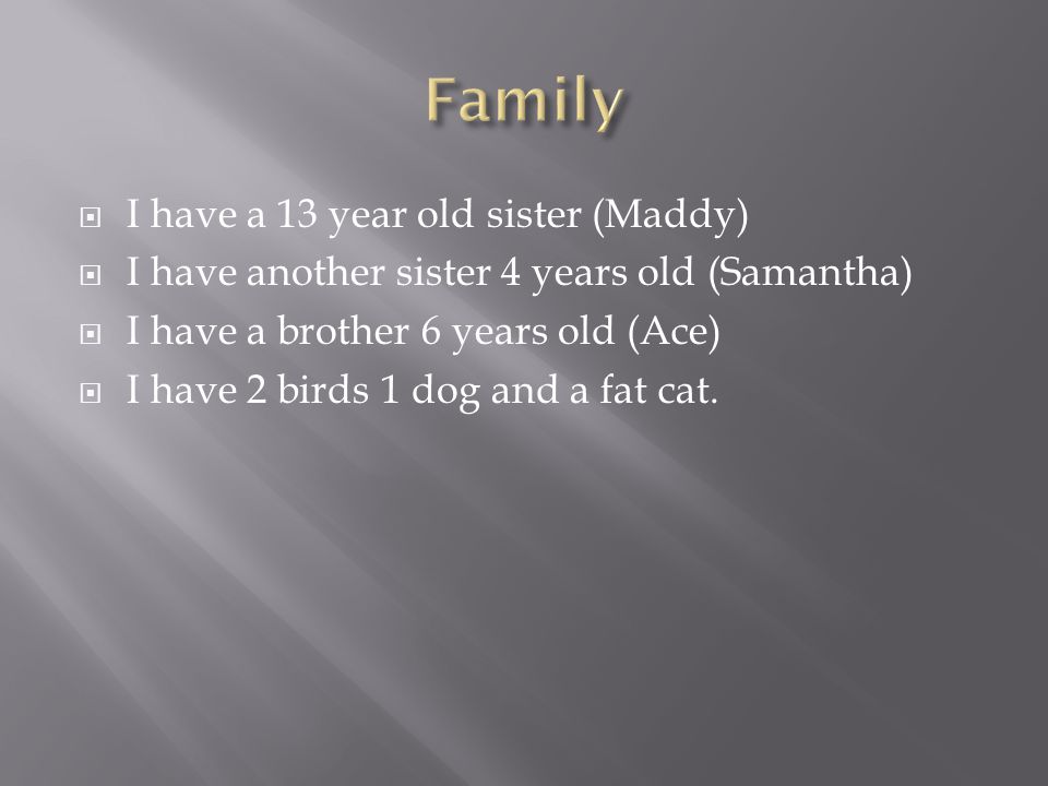  I have a 13 year old sister (Maddy)  I have another sister 4 years old (Samantha)  I have a brother 6 years old (Ace)  I have 2 birds 1 dog and a fat cat.