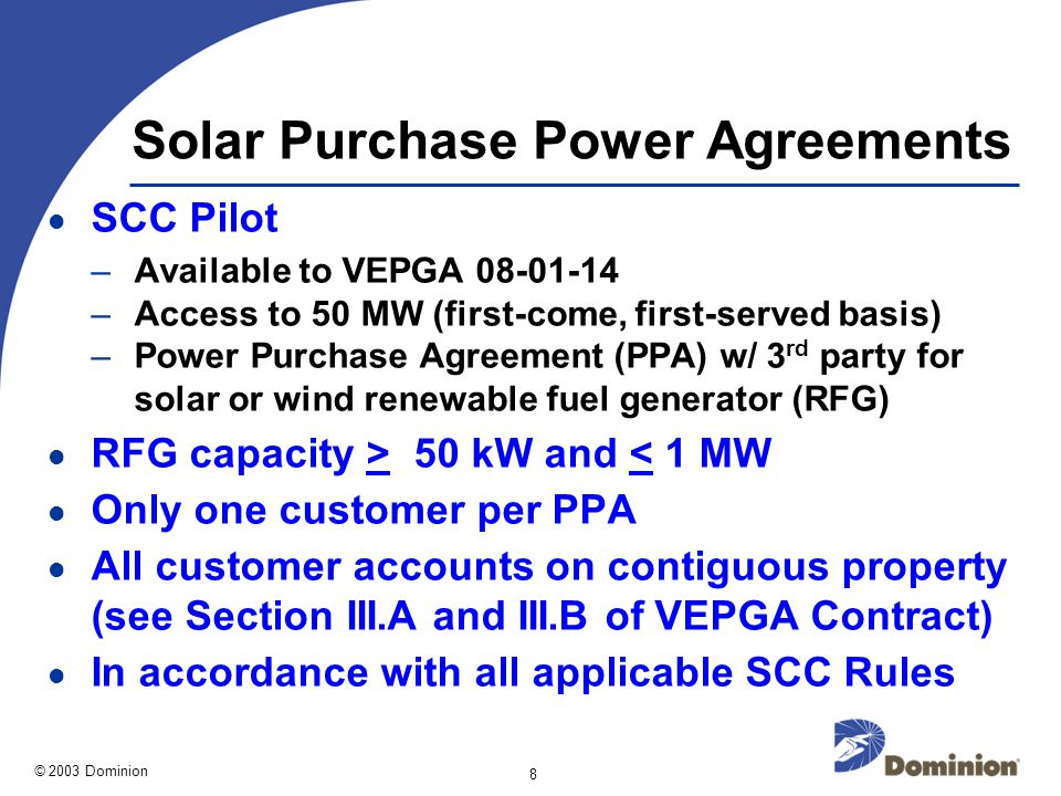 © 2003 Dominion 8 Solar Purchase Power Agreements SCC Pilot –Available to VEPGA –Access to 50 MW (first-come, first-served basis) –Power Purchase Agreement (PPA) w/ 3 rd party for solar or wind renewable fuel generator (RFG) RFG capacity > 50 kW and < 1 MW Only one customer per PPA All customer accounts on contiguous property (see Section III.A and III.B of VEPGA Contract) In accordance with all applicable SCC Rules