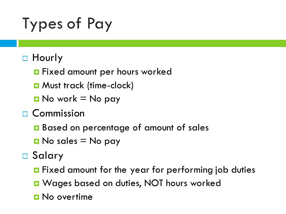 Types of Pay  Hourly  Fixed amount per hours worked  Must track (time-clock)  No work = No pay  Commission  Based on percentage of amount of sales  No sales = No pay  Salary  Fixed amount for the year for performing job duties  Wages based on duties, NOT hours worked  No overtime