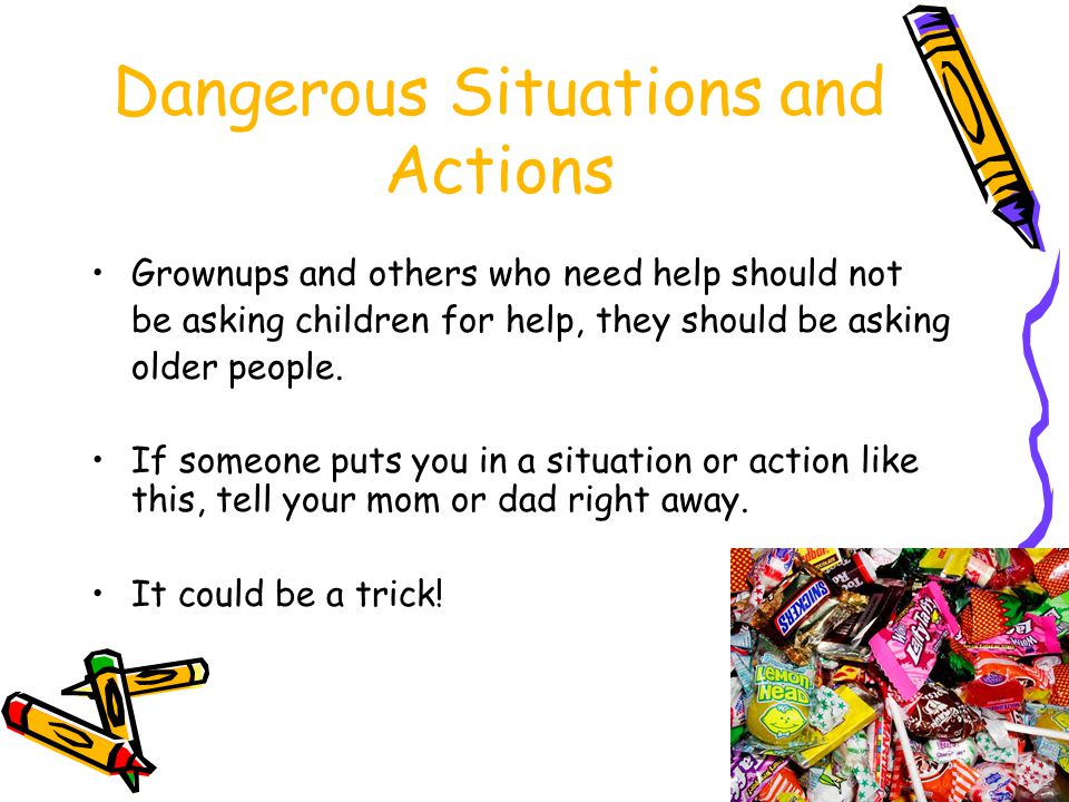 Dangerous Situations or Actions If someone says he or she has come to take you home because your Mom or Dad is sick, you should never get into a vehicle or go anywhere with any person unless your parents or guardians have told you it is okay to do so on that day.