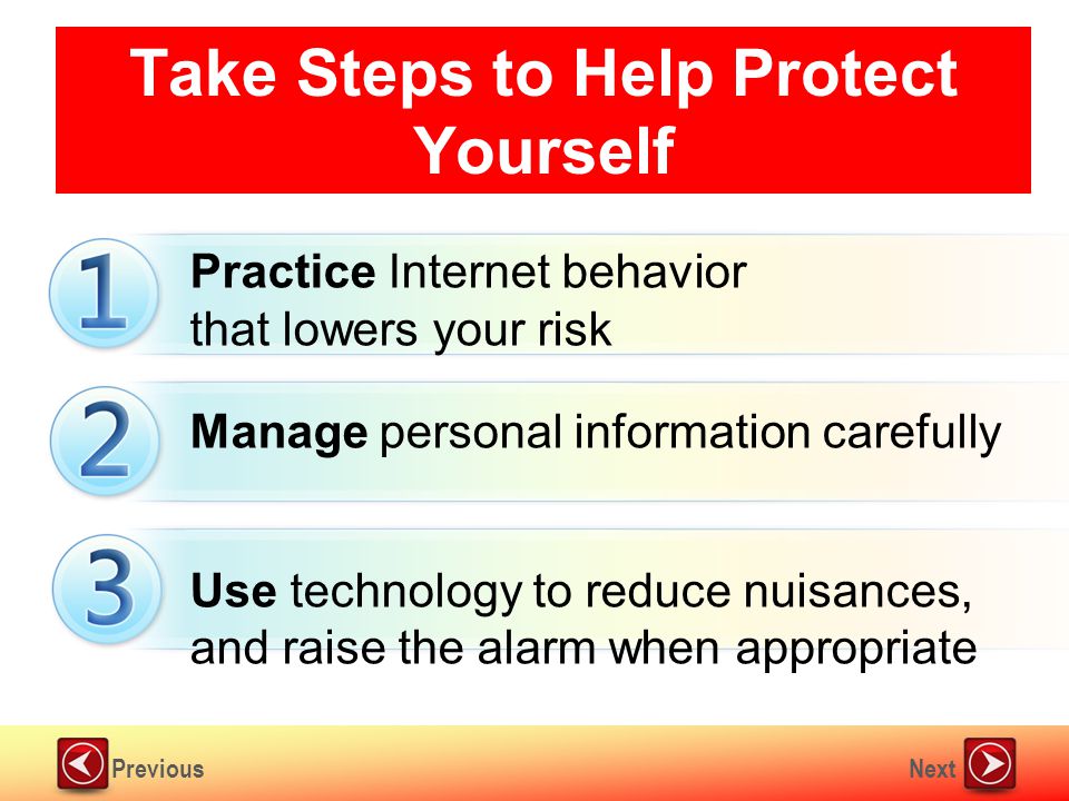 NextPrevious Take Steps to Help Protect Yourself Practice Internet behavior that lowers your risk Manage personal information carefully Use technology to reduce nuisances, and raise the alarm when appropriate