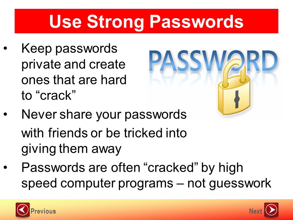 NextPrevious Use Strong Passwords Keep passwords private and create ones that are hard to crack Never share your passwords with friends or be tricked into giving them away Passwords are often cracked by high speed computer programs – not guesswork