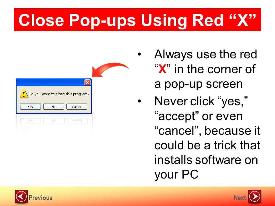 NextPrevious Close Pop-ups Using Red X Always use the red X in the corner of a pop-up screen Never click yes, accept or even cancel , because it could be a trick that installs software on your PC