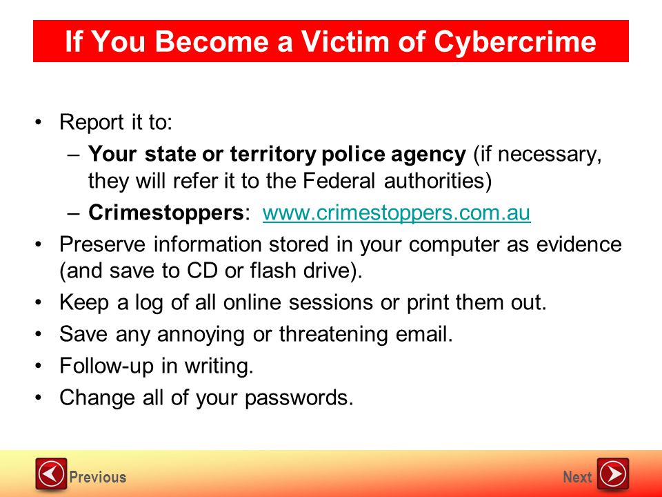 NextPrevious If You Become a Victim of Cybercrime Report it to: –Your state or territory police agency (if necessary, they will refer it to the Federal authorities) –Crimestoppers:   Preserve information stored in your computer as evidence (and save to CD or flash drive).