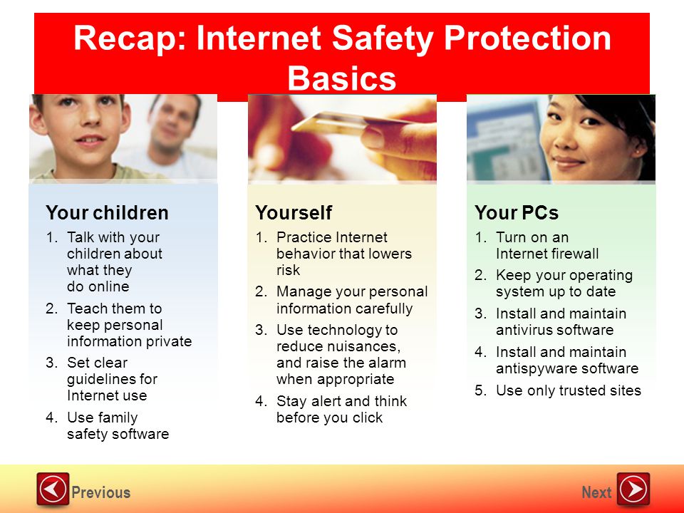 NextPrevious Recap: Internet Safety Protection Basics Your PCs 1.Turn on an Internet firewall 2.Keep your operating system up to date 3.Install and maintain antivirus software 4.Install and maintain antispyware software 5.Use only trusted sites Yourself 1.Practice Internet behavior that lowers risk 2.Manage your personal information carefully 3.Use technology to reduce nuisances, and raise the alarm when appropriate 4.Stay alert and think before you click Your children 1.Talk with your children about what they do online 2.Teach them to keep personal information private 3.Set clear guidelines for Internet use 4.Use family safety software