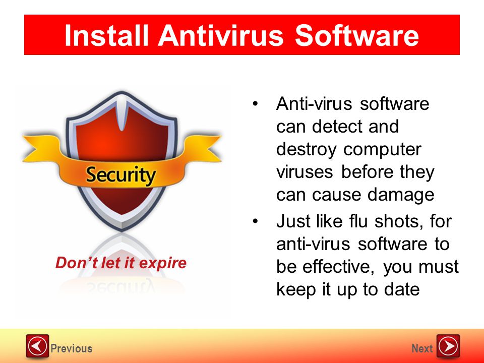 NextPrevious Install Antivirus Software Anti-virus software can detect and destroy computer viruses before they can cause damage Just like flu shots, for anti-virus software to be effective, you must keep it up to date Don’t let it expire