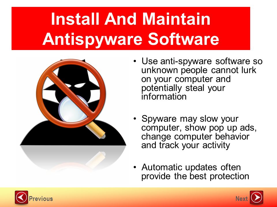 NextPrevious Install And Maintain Antispyware Software Use anti-spyware software so unknown people cannot lurk on your computer and potentially steal your information Spyware may slow your computer, show pop up ads, change computer behavior and track your activity Automatic updates often provide the best protection