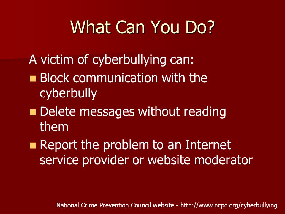 A victim of cyberbullying can: Block communication with the cyberbully Delete messages without reading them Report the problem to an Internet service provider or website moderator National Crime Prevention Council website -   What Can You Do