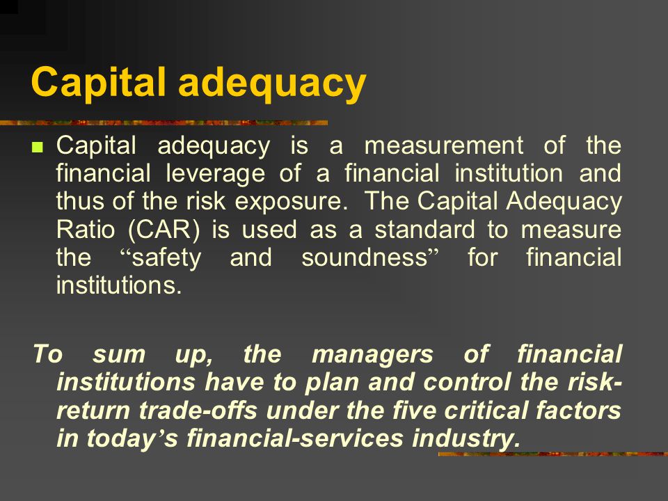 Capital adequacy Capital adequacy is a measurement of the financial leverage of a financial institution and thus of the risk exposure.