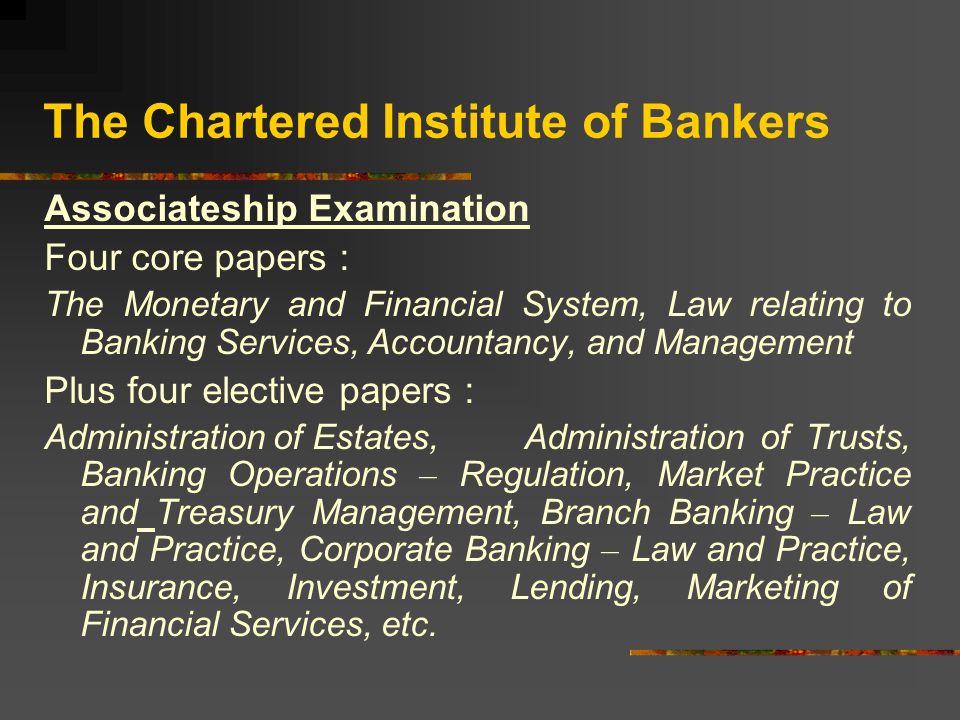 The Chartered Institute of Bankers Associateship Examination Four core papers : The Monetary and Financial System, Law relating to Banking Services, Accountancy, and Management Plus four elective papers : Administration of Estates, Administration of Trusts, Banking Operations – Regulation, Market Practice and Treasury Management, Branch Banking – Law and Practice, Corporate Banking – Law and Practice, Insurance, Investment, Lending, Marketing of Financial Services, etc.