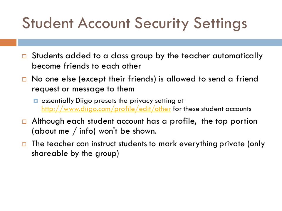 Student Account Security Settings  Students added to a class group by the teacher automatically become friends to each other  No one else (except their friends) is allowed to send a friend request or message to them  essentially Diigo presets the privacy setting at   for these student accounts    Although each student account has a profile, the top portion (about me / info) won t be shown.
