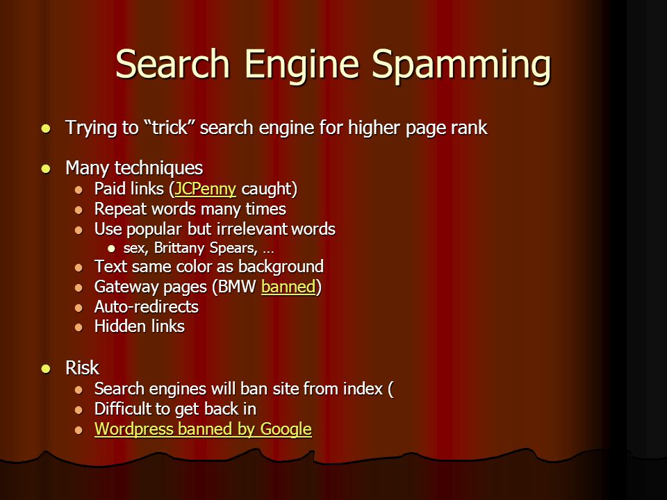 Search Engine Spamming Trying to trick search engine for higher page rank Trying to trick search engine for higher page rank Many techniques Many techniques Paid links (JCPenny caught) Paid links (JCPenny caught)JCPenny Repeat words many times Repeat words many times Use popular but irrelevant words Use popular but irrelevant words sex, Brittany Spears, … sex, Brittany Spears, … Text same color as background Text same color as background Gateway pages (BMW banned) Gateway pages (BMW banned)banned Auto-redirects Auto-redirects Hidden links Hidden links Risk Risk Search engines will ban site from index ( Search engines will ban site from index ( Difficult to get back in Difficult to get back in Wordpress banned by Google Wordpress banned by Google Wordpress banned by Google Wordpress banned by Google