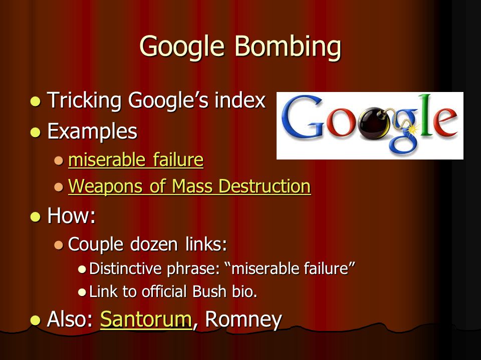 Google Bombing Tricking Google’s index Tricking Google’s index Examples Examples miserable failure miserable failure miserable failure miserable failure Weapons of Mass Destruction Weapons of Mass Destruction Weapons of Mass Destruction Weapons of Mass Destruction How: How: Couple dozen links: Couple dozen links: Distinctive phrase: miserable failure Distinctive phrase: miserable failure Link to official Bush bio.