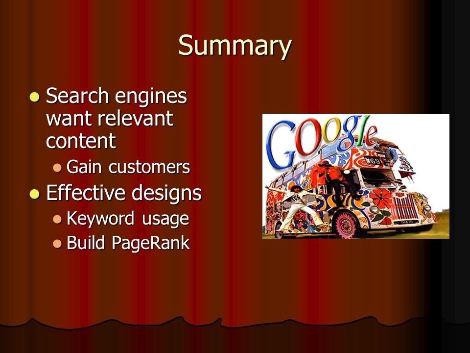 Summary Search engines want relevant content Search engines want relevant content Gain customers Gain customers Effective designs Effective designs Keyword usage Keyword usage Build PageRank Build PageRank