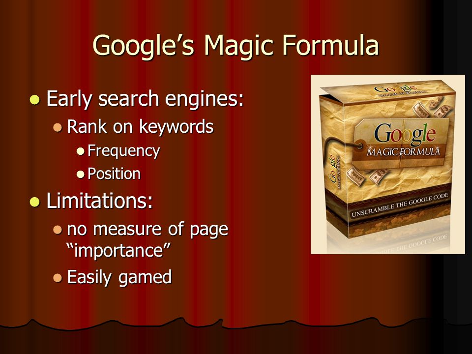 Google’s Magic Formula Early search engines: Early search engines: Rank on keywords Rank on keywords Frequency Frequency Position Position Limitations: Limitations: no measure of page importance no measure of page importance Easily gamed Easily gamed