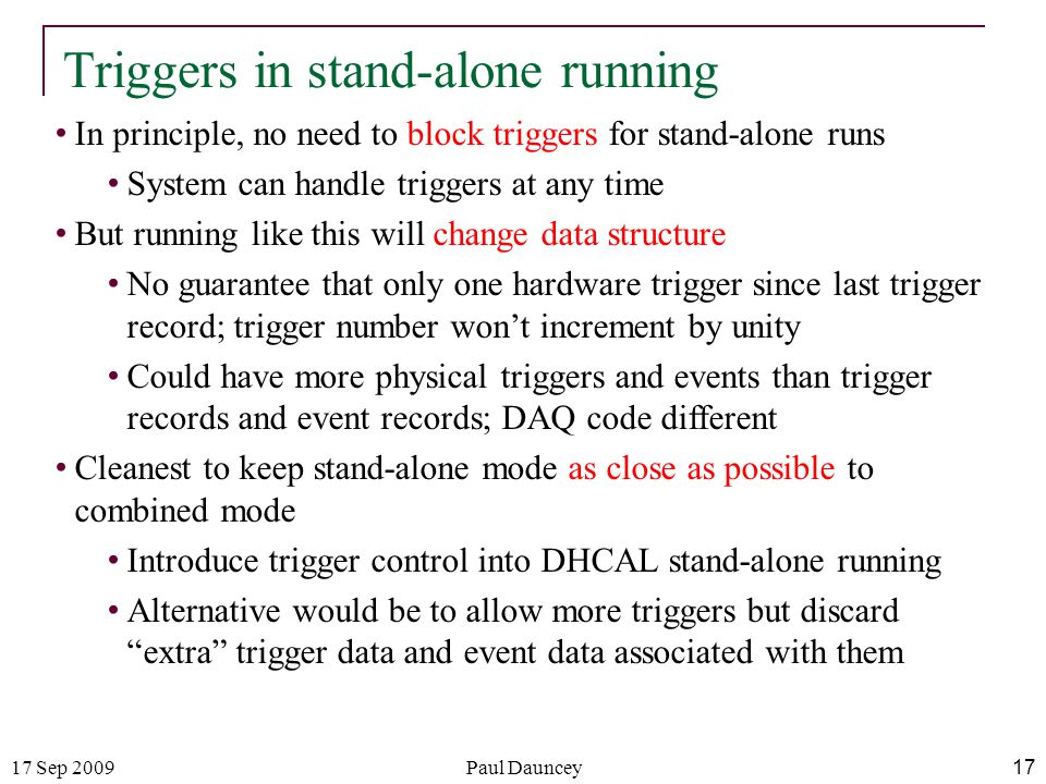 17 Sep 2009Paul Dauncey 17 Triggers in stand-alone running In principle, no need to block triggers for stand-alone runs System can handle triggers at any time But running like this will change data structure No guarantee that only one hardware trigger since last trigger record; trigger number won’t increment by unity Could have more physical triggers and events than trigger records and event records; DAQ code different Cleanest to keep stand-alone mode as close as possible to combined mode Introduce trigger control into DHCAL stand-alone running Alternative would be to allow more triggers but discard extra trigger data and event data associated with them