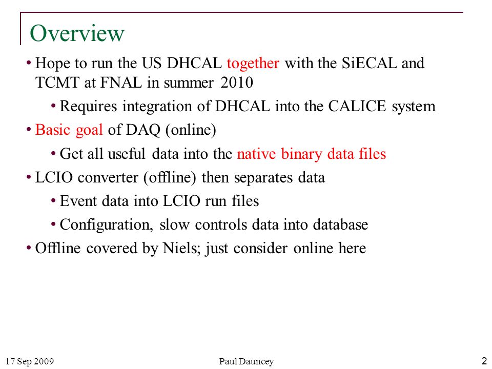 17 Sep 2009Paul Dauncey 2 Overview Hope to run the US DHCAL together with the SiECAL and TCMT at FNAL in summer 2010 Requires integration of DHCAL into the CALICE system Basic goal of DAQ (online) Get all useful data into the native binary data files LCIO converter (offline) then separates data Event data into LCIO run files Configuration, slow controls data into database Offline covered by Niels; just consider online here