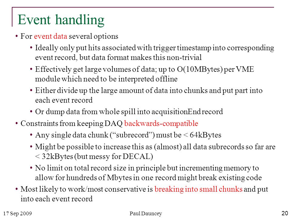 17 Sep 2009Paul Dauncey 20 Event handling For event data several options Ideally only put hits associated with trigger timestamp into corresponding event record, but data format makes this non-trivial Effectively get large volumes of data; up to O(10MBytes) per VME module which need to be interpreted offline Either divide up the large amount of data into chunks and put part into each event record Or dump data from whole spill into acquisitionEnd record Constraints from keeping DAQ backwards-compatible Any single data chunk ( subrecord ) must be < 64kBytes Might be possible to increase this as (almost) all data subrecords so far are < 32kBytes (but messy for DECAL) No limit on total record size in principle but incrementing memory to allow for hundreds of Mbytes in one record might break existing code Most likely to work/most conservative is breaking into small chunks and put into each event record