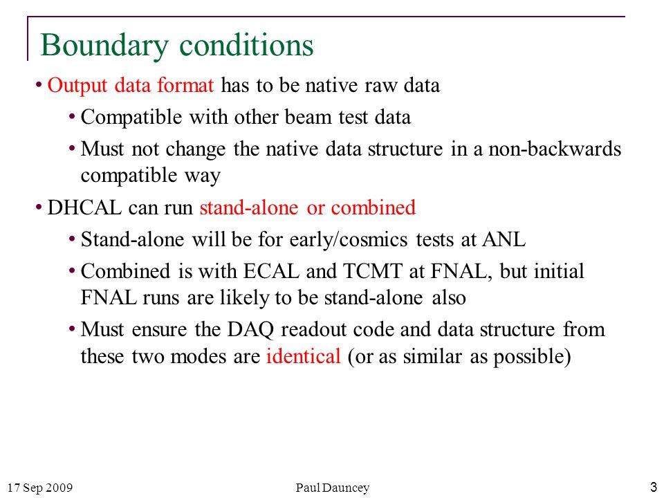 17 Sep 2009Paul Dauncey 3 Boundary conditions Output data format has to be native raw data Compatible with other beam test data Must not change the native data structure in a non-backwards compatible way DHCAL can run stand-alone or combined Stand-alone will be for early/cosmics tests at ANL Combined is with ECAL and TCMT at FNAL, but initial FNAL runs are likely to be stand-alone also Must ensure the DAQ readout code and data structure from these two modes are identical (or as similar as possible)