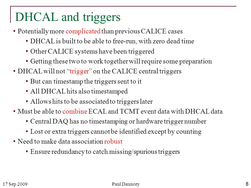 17 Sep 2009Paul Dauncey 6 DHCAL and triggers Potentially more complicated than previous CALICE cases DHCAL is built to be able to free-run, with zero dead time Other CALICE systems have been triggered Getting these two to work together will require some preparation DHCAL will not trigger on the CALICE central triggers But can timestamp the triggers sent to it All DHCAL hits also timestamped Allows hits to be associated to triggers later Must be able to combine ECAL and TCMT event data with DHCAL data Central DAQ has no timestamping or hardware trigger number Lost or extra triggers cannot be identified except by counting Need to make data association robust Ensure redundancy to catch missing/spurious triggers