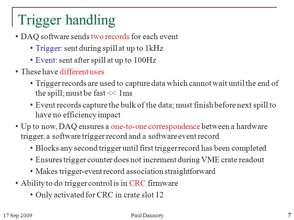 17 Sep 2009Paul Dauncey 7 Trigger handling DAQ software sends two records for each event Trigger: sent during spill at up to 1kHz Event: sent after spill at up to 100Hz These have different uses Trigger records are used to capture data which cannot wait until the end of the spill; must be fast << 1ms Event records capture the bulk of the data; must finish before next spill to have no efficiency impact Up to now, DAQ ensures a one-to-one correspondence between a hardware trigger, a software trigger record and a software event record Blocks any second trigger until first trigger record has been completed Ensures trigger counter does not increment during VME crate readout Makes trigger-event record association straightforward Ability to do trigger control is in CRC firmware Only activated for CRC in crate slot 12