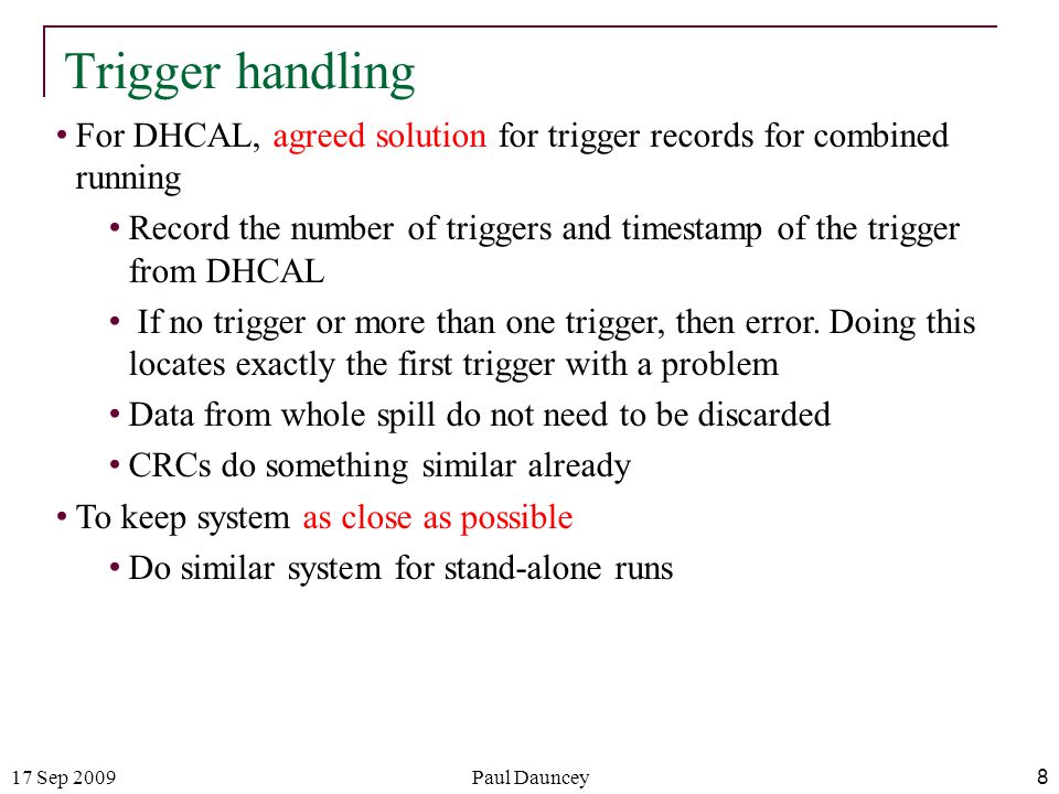 17 Sep 2009Paul Dauncey 8 Trigger handling For DHCAL, agreed solution for trigger records for combined running Record the number of triggers and timestamp of the trigger from DHCAL If no trigger or more than one trigger, then error.