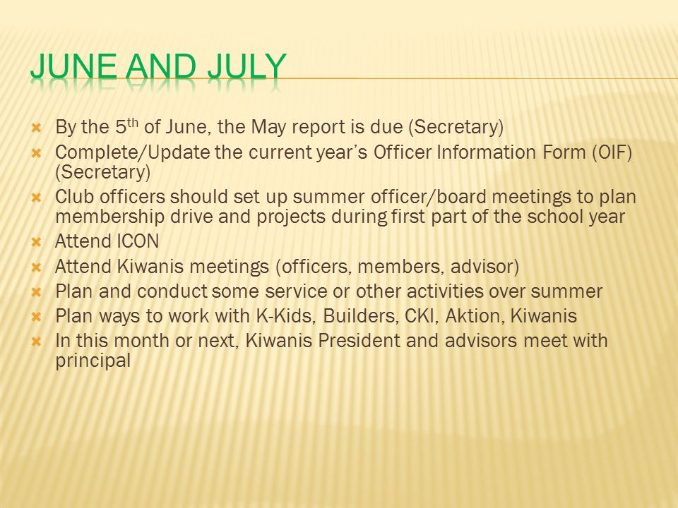  By the 5 th of June, the May report is due (Secretary)  Complete/Update the current year’s Officer Information Form (OIF) (Secretary)  Club officers should set up summer officer/board meetings to plan membership drive and projects during first part of the school year  Attend ICON  Attend Kiwanis meetings (officers, members, advisor)  Plan and conduct some service or other activities over summer  Plan ways to work with K-Kids, Builders, CKI, Aktion, Kiwanis  In this month or next, Kiwanis President and advisors meet with principal