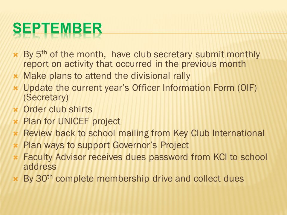  By 5 th of the month, have club secretary submit monthly report on activity that occurred in the previous month  Make plans to attend the divisional rally  Update the current year’s Officer Information Form (OIF) (Secretary)  Order club shirts  Plan for UNICEF project  Review back to school mailing from Key Club International  Plan ways to support Governor’s Project  Faculty Advisor receives dues password from KCI to school address  By 30 th complete membership drive and collect dues