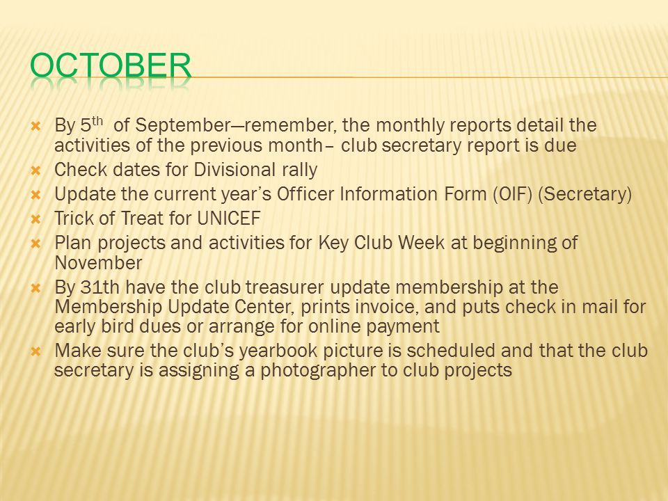  By 5 th of September—remember, the monthly reports detail the activities of the previous month– club secretary report is due  Check dates for Divisional rally  Update the current year’s Officer Information Form (OIF) (Secretary)  Trick of Treat for UNICEF  Plan projects and activities for Key Club Week at beginning of November  By 31th have the club treasurer update membership at the Membership Update Center, prints invoice, and puts check in mail for early bird dues or arrange for online payment  Make sure the club’s yearbook picture is scheduled and that the club secretary is assigning a photographer to club projects
