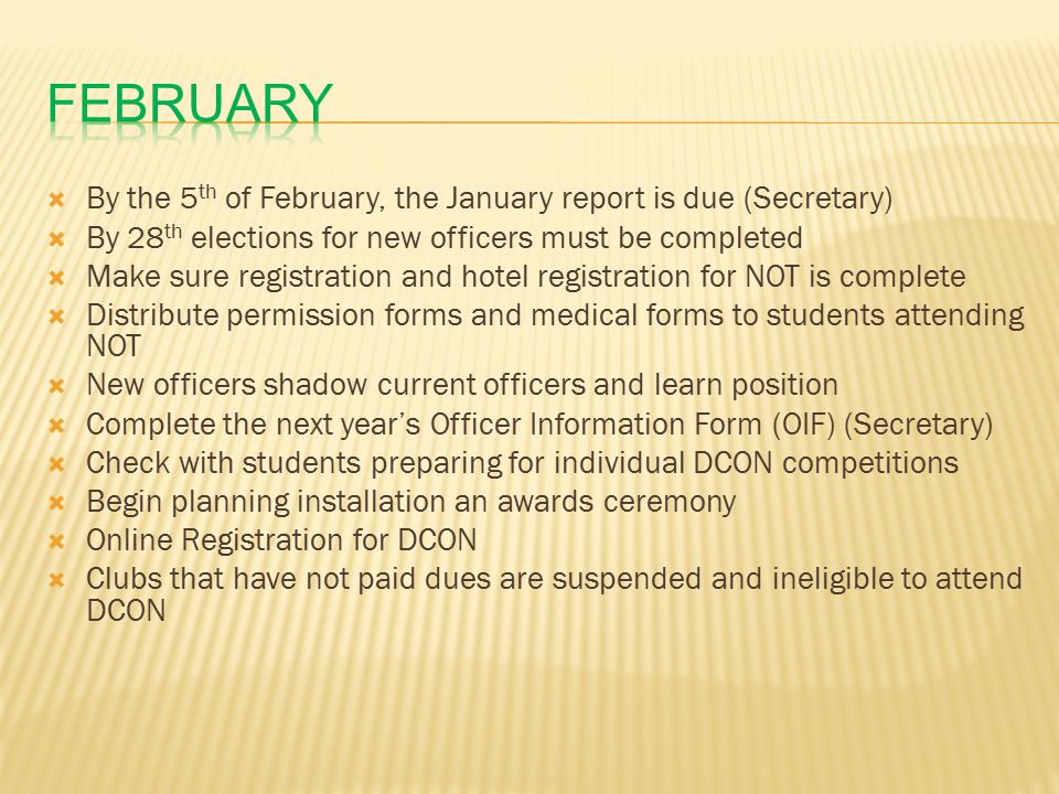  By the 5 th of February, the January report is due (Secretary)  By 28 th elections for new officers must be completed  Make sure registration and hotel registration for NOT is complete  Distribute permission forms and medical forms to students attending NOT  New officers shadow current officers and learn position  Complete the next year’s Officer Information Form (OIF) (Secretary)  Check with students preparing for individual DCON competitions  Begin planning installation an awards ceremony  Online Registration for DCON  Clubs that have not paid dues are suspended and ineligible to attend DCON